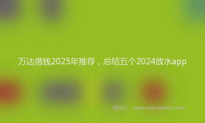 万达借钱2025年推荐,总结五个2024放水app