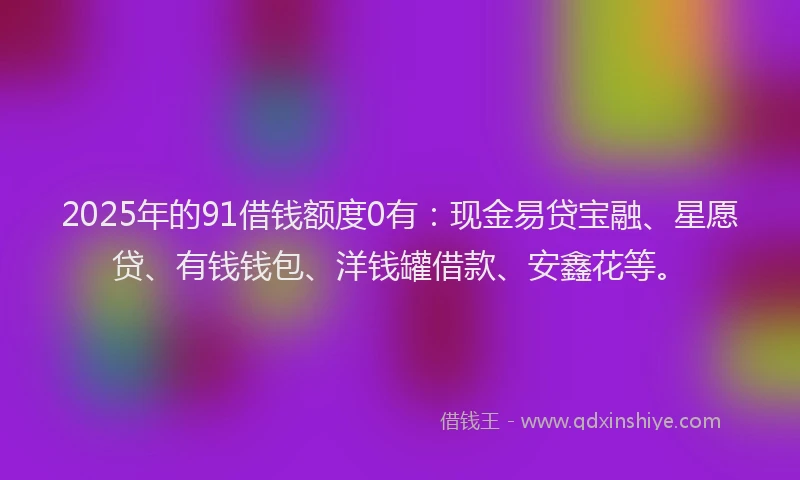 2025年的91借钱额度0有：现金易贷宝融、星愿贷、有钱钱包、洋钱罐借款、安鑫花等。