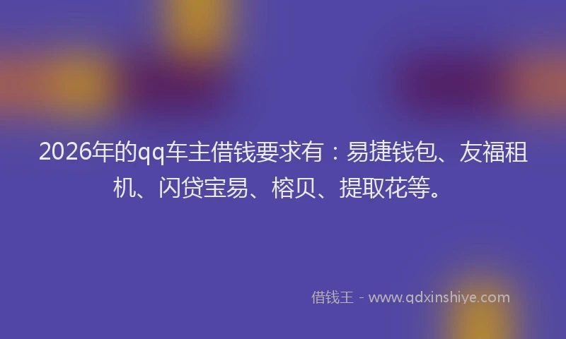 2026年的qq车主借钱要求有：易捷钱包、友福租机、闪贷宝易、榕贝、提取花等。