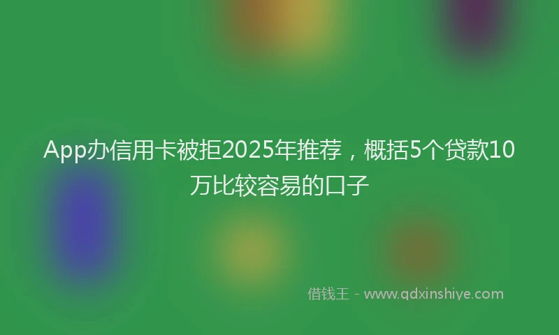 App办信用卡被拒2025年推荐，概括5个贷款10万比较容易的口子