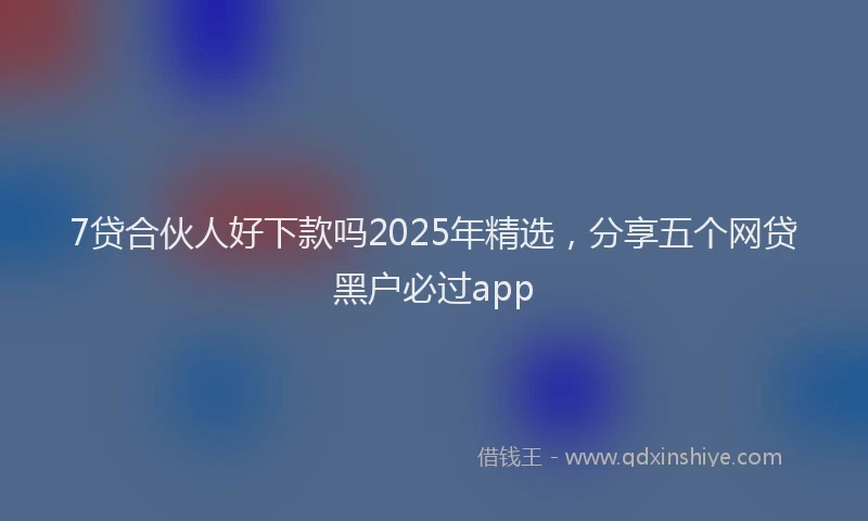 7贷合伙人好下款吗2025年精选,分享五个网贷黑户必过app