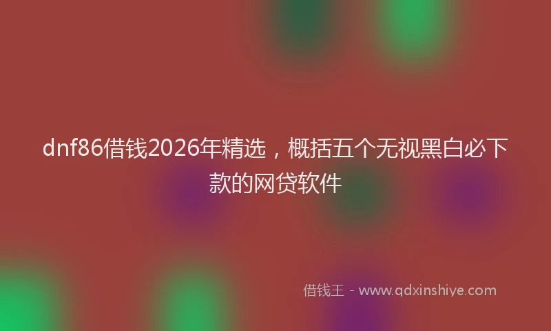 dnf86借钱2026年精选，概括五个无视黑白必下款的网贷软件