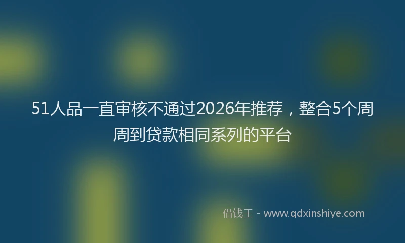 51人品一直审核不通过2026年推荐，整合5个周周到贷款相同系列的平台