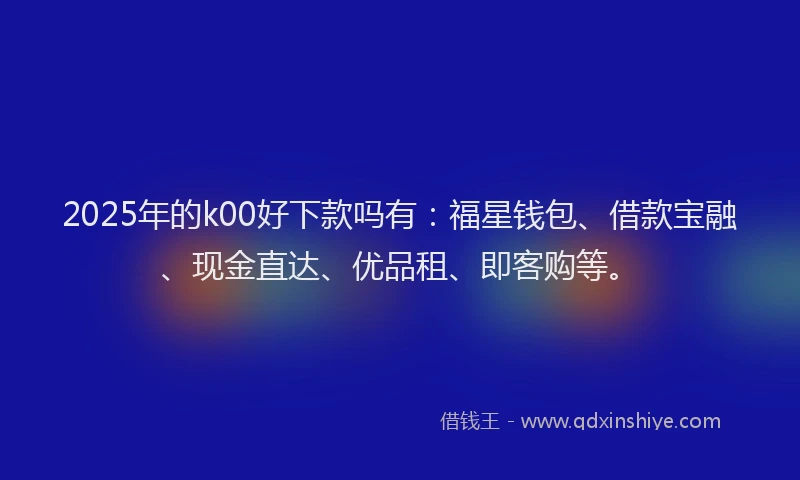 2025年的k00好下款吗有：福星钱包、借款宝融、现金直达、优品租、即客购等。