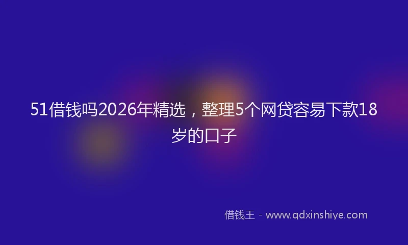 51借钱吗2026年精选，整理5个网贷容易下款18岁的口子