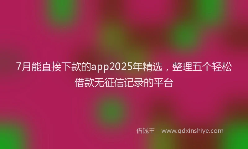 7月能直接下款的app2025年精选，整理五个轻松借款无征信记录的平台