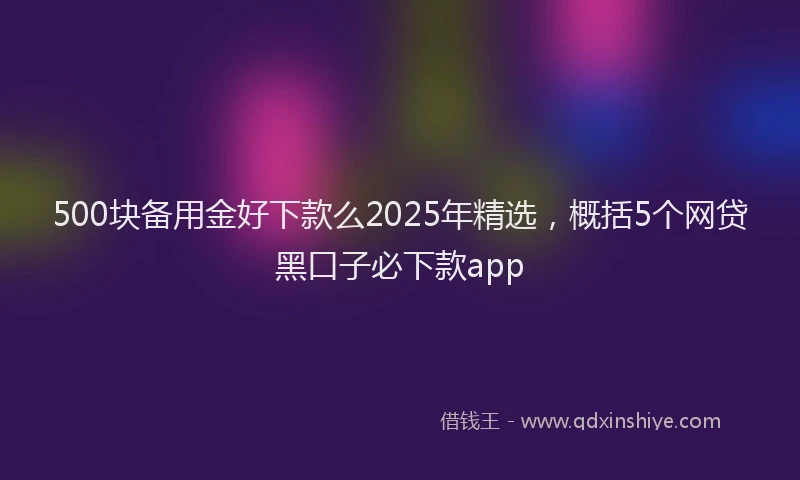 500块备用金好下款么2025年精选，概括5个网贷黑口子必下款app