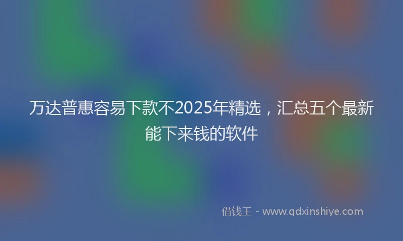 万达普惠容易下款不2025年精选，汇总五个最新能下来钱的软件