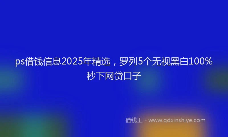 ps借钱信息2025年精选，罗列5个无视黑白100%秒下网贷口子
