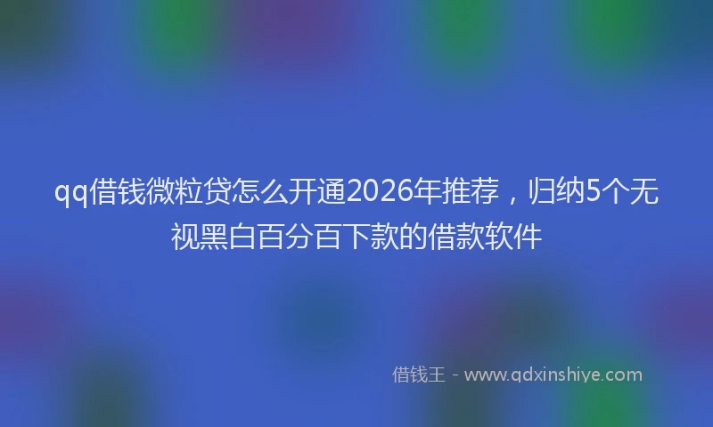 qq借钱微粒贷怎么开通2026年推荐，归纳5个无视黑白百分百下款的借款软件