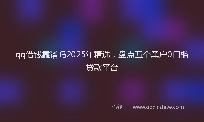 qq借钱靠谱吗2025年精选，盘点五个黑户0门槛贷款平台