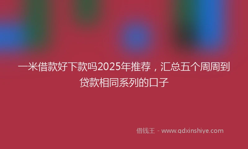 一米借款好下款吗2025年推荐，汇总五个周周到贷款相同系列的口子