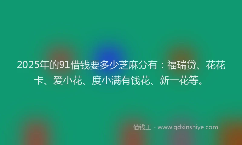 2025年的91借钱要多少芝麻分有：福瑞贷、花花卡、爱小花、度小满有钱花、新一花等。