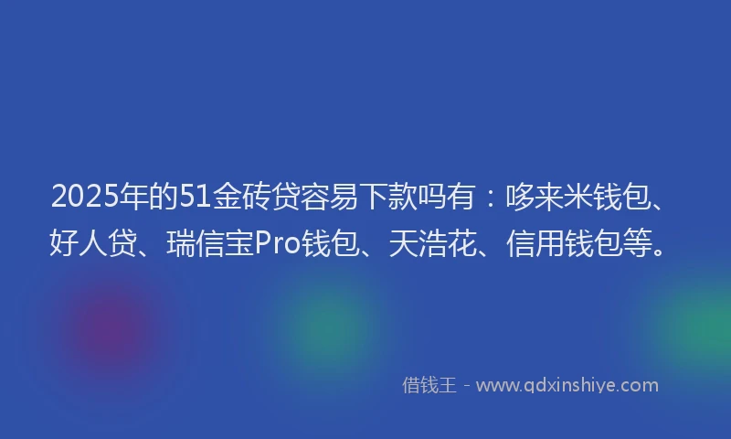2025年的51金砖贷容易下款吗有：哆来米钱包、好人贷、瑞信宝Pro钱包、天浩花、信用钱包等。