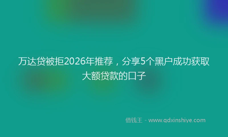 万达贷被拒2026年推荐，分享5个黑户成功获取大额贷款的口子