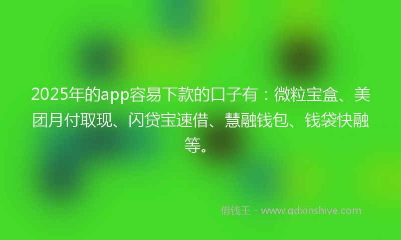 2025年的app容易下款的口子有：微粒宝盒、美团月付取现、闪贷宝速借、慧融钱包、钱袋快融等。