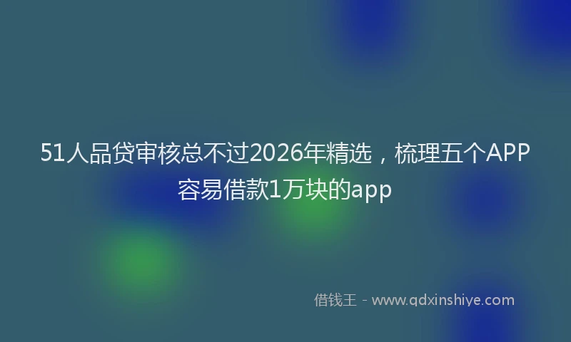 51人品贷审核总不过2026年精选，梳理五个APP容易借款1万块的app
