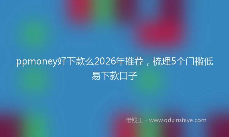 ppmoney好下款么2026年推荐，梳理5个门槛低易下款口子