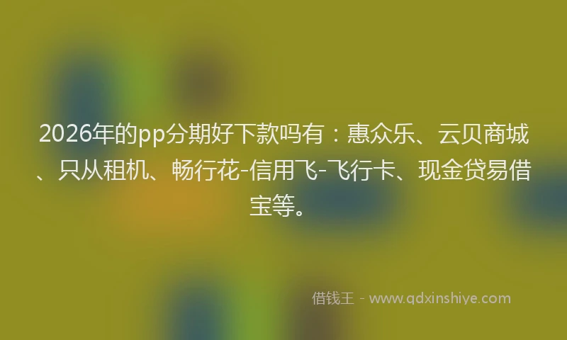 2026年的pp分期好下款吗有:惠众乐、云贝商城、只从租机、畅行花-信用飞-飞行卡、现金贷易借宝等。