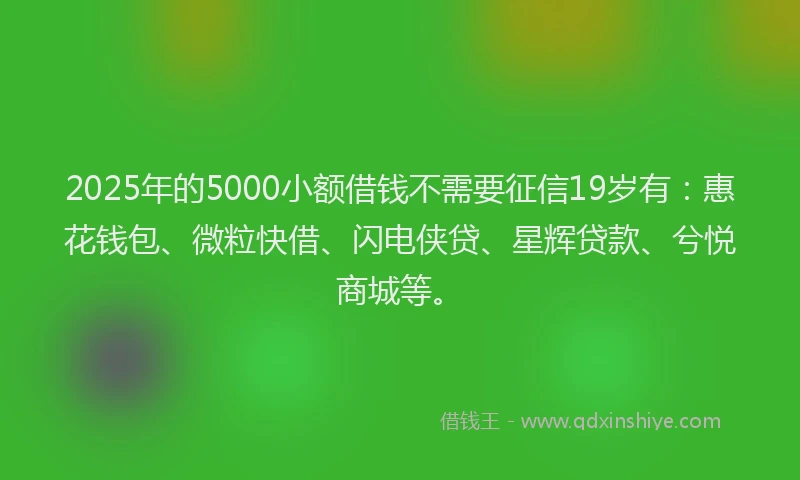 2025年的5000小额借钱不需要征信19岁有:惠花钱包、微粒快借、闪电侠贷、星辉贷款、兮悦商城等。