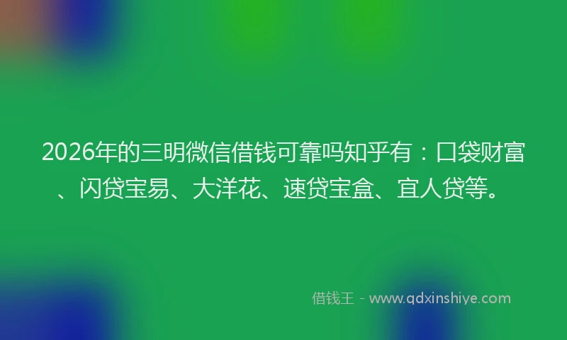 2026年的三明微信借钱可靠吗知乎有：口袋财富、闪贷宝易、大洋花、速贷宝盒、宜人贷等。