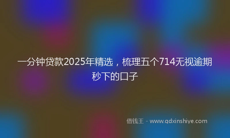 一分钟贷款2025年精选，梳理五个714无视逾期秒下的口子