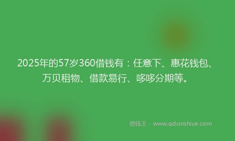 2025年的57岁360借钱有:任意下、惠花钱包、万贝租物、借款易行、哆哆分期等。