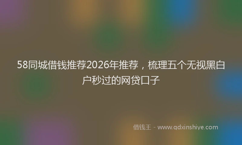 58同城借钱推荐2026年推荐，梳理五个无视黑白户秒过的网贷口子