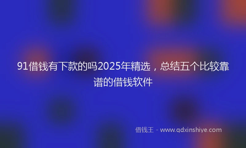 91借钱有下款的吗2025年精选，总结五个比较靠谱的借钱软件