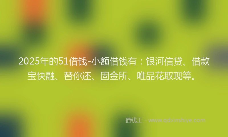 2025年的51借钱-小额借钱有：银河信贷、借款宝快融、替你还、固金所、唯品花取现等。