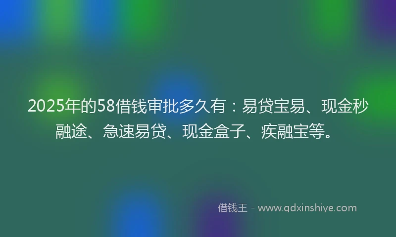 2025年的58借钱审批多久有:易贷宝易、现金秒融途、急速易贷、现金盒子、疾融宝等。