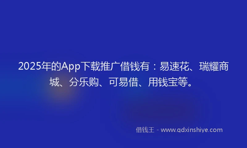 2025年的App下载推广借钱有:易速花、瑞耀商城、分乐购、可易借、用钱宝等。