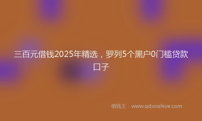 三百元借钱2025年精选，罗列5个黑户0门槛贷款口子