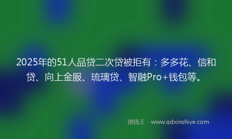 2025年的51人品贷二次贷被拒有：多多花、信和贷、向上金服、琉璃贷、智融Pro+钱包等。
