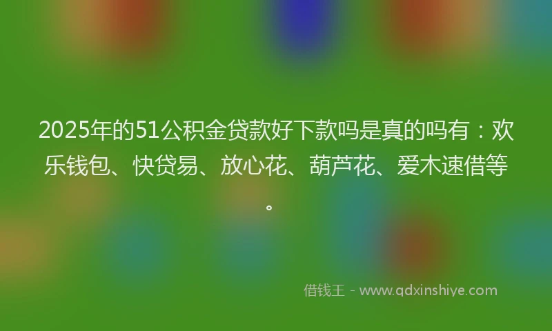 2025年的51公积金贷款好下款吗是真的吗有：欢乐钱包、快贷易、放心花、葫芦花、爱木速借等。