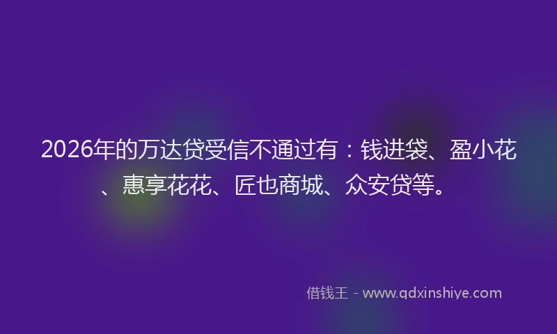 2026年的万达贷受信不通过有：钱进袋、盈小花、惠享花花、匠也商城、众安贷等。