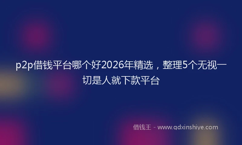 p2p借钱平台哪个好2026年精选，整理5个无视一切是人就下款平台