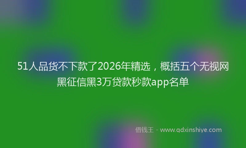 51人品货不下款了2026年精选，概括五个无视网黑征信黑3万贷款秒款app名单