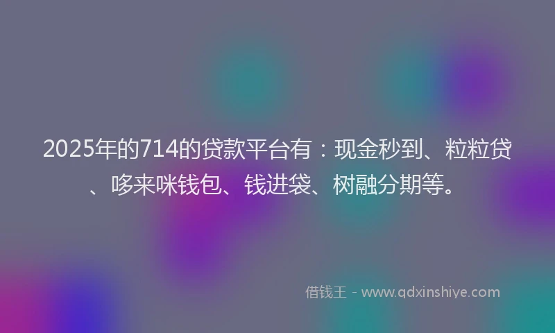 2025年的714的贷款平台有：现金秒到、粒粒贷、哆来咪钱包、钱进袋、树融分期等。