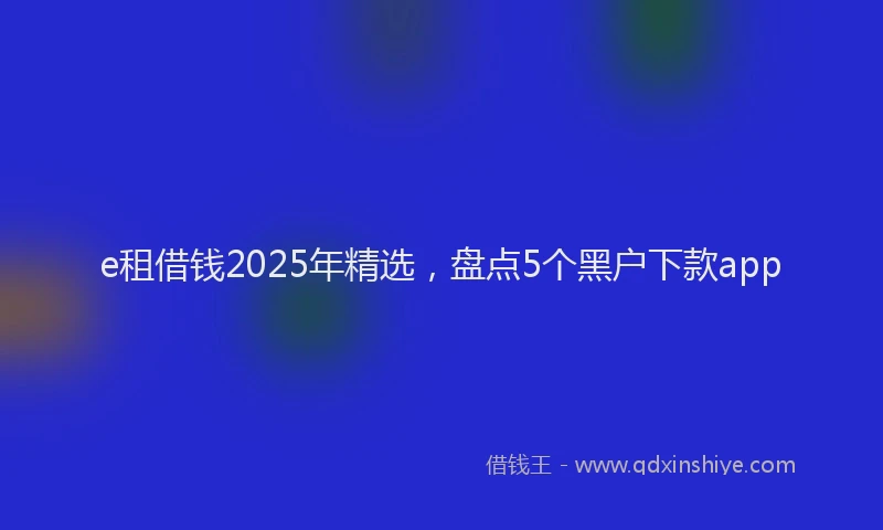 e租借钱2025年精选，盘点5个黑户下款app