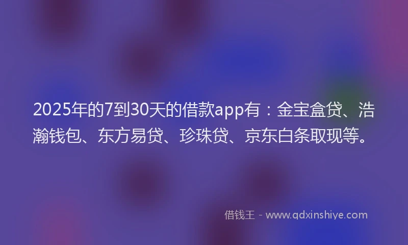 2025年的7到30天的借款app有:金宝盒贷、浩瀚钱包、东方易贷、珍珠贷、京东白条取现等。