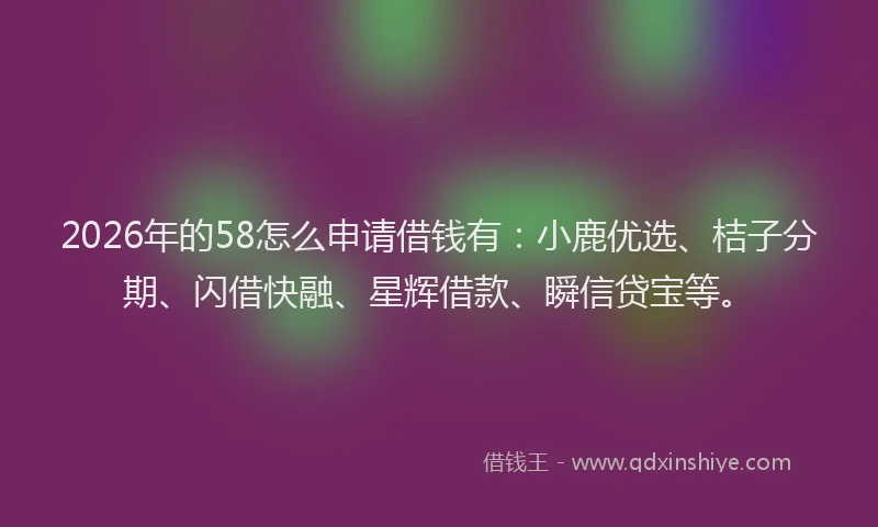 2026年的58怎么申请借钱有:小鹿优选、桔子分期、闪借快融、星辉借款、瞬信贷宝等。