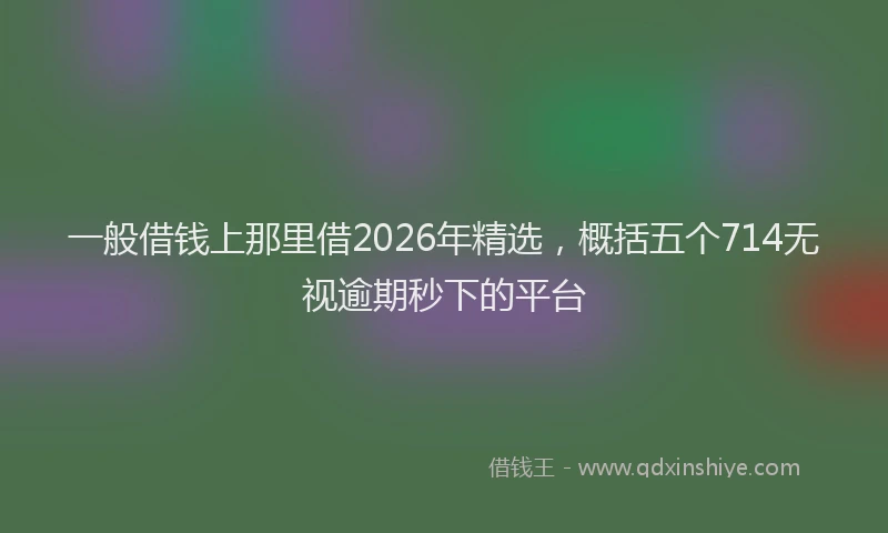 一般借钱上那里借2026年精选，概括五个714无视逾期秒下的平台