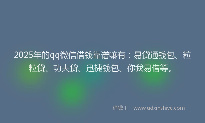 2025年的qq微信借钱靠谱嘛有：易贷通钱包、粒粒贷、功夫贷、迅捷钱包、你我易借等。