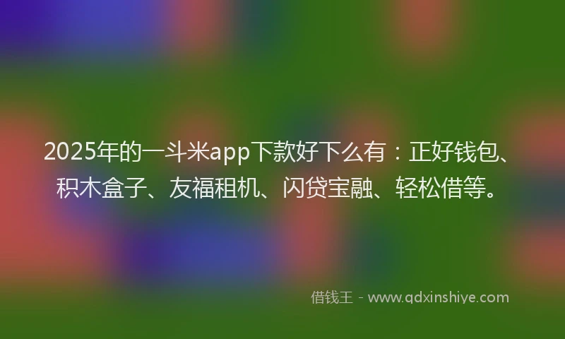 2025年的一斗米app下款好下么有：正好钱包、积木盒子、友福租机、闪贷宝融、轻松借等。