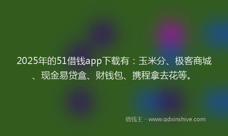 2025年的51借钱app下载有：玉米分、极客商城、现金易贷盒、财钱包、携程拿去花等。