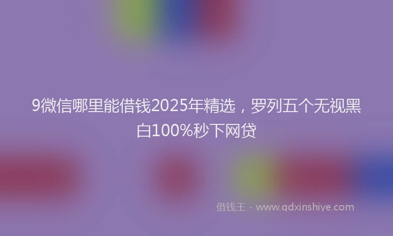 9微信哪里能借钱2025年精选，罗列五个无视黑白100%秒下网贷