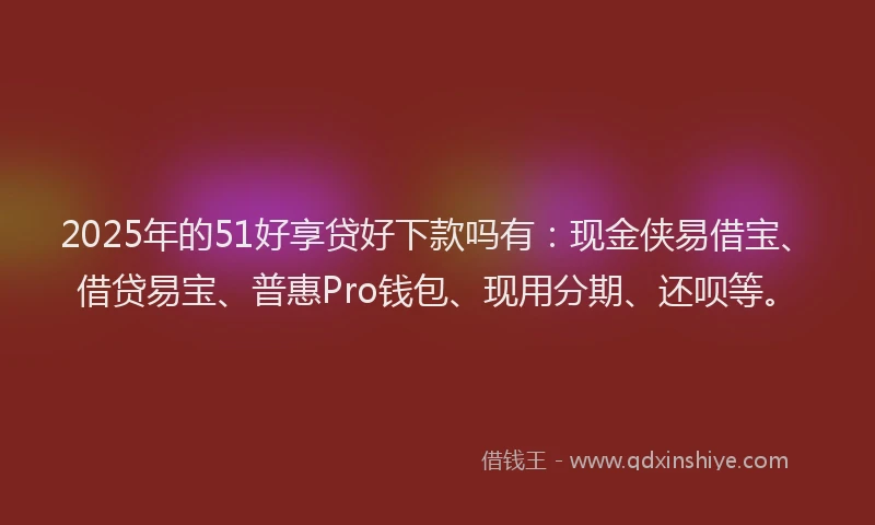2025年的51好享贷好下款吗有:现金侠易借宝、借贷易宝、普惠Pro钱包、现用分期、还呗等。