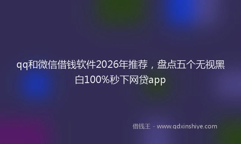 qq和微信借钱软件2026年推荐，盘点五个无视黑白100%秒下网贷app