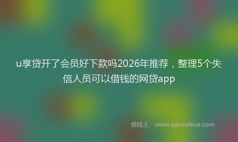 u享贷开了会员好下款吗2026年推荐，整理5个失信人员可以借钱的网贷app